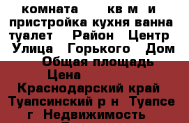 комната 12,6 кв,м  и  пристройка(кухня.ванна.туалет) › Район ­ Центр › Улица ­ Горького › Дом ­ 22 › Общая площадь ­ 12 › Цена ­ 1 300 000 - Краснодарский край, Туапсинский р-н, Туапсе г. Недвижимость » Другое   